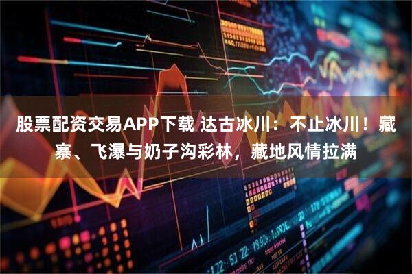 股票配资交易APP下载 达古冰川：不止冰川！藏寨、飞瀑与奶子沟彩林，藏地风情拉满