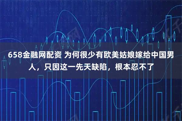 658金融网配资 为何很少有欧美姑娘嫁给中国男人，只因这一先天缺陷，根本忍不了