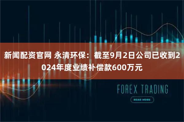 新闻配资官网 永清环保：截至9月2日公司已收到2024年度业绩补偿款600万元
