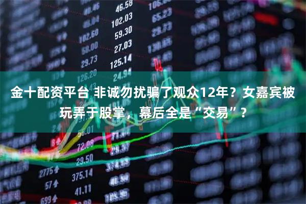 金十配资平台 非诚勿扰骗了观众12年？女嘉宾被玩弄于股掌，幕后全是“交易”？