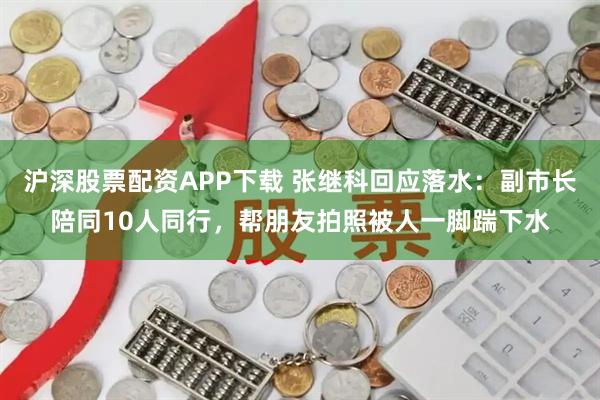 沪深股票配资APP下载 张继科回应落水：副市长陪同10人同行，帮朋友拍照被人一脚踹下水