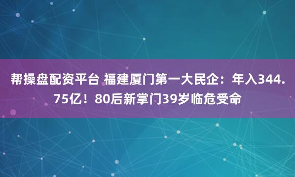 帮操盘配资平台 福建厦门第一大民企：年入344.75亿！80后新掌门39岁临危受命