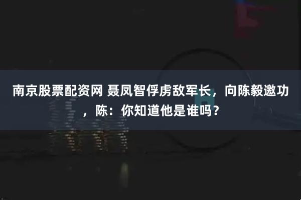 南京股票配资网 聂凤智俘虏敌军长，向陈毅邀功，陈：你知道他是谁吗？