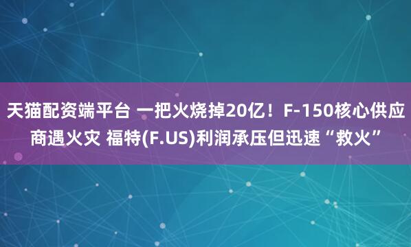 天猫配资端平台 一把火烧掉20亿！F-150核心供应商遇火灾 福特(F.US)利润承压但迅速“救火”