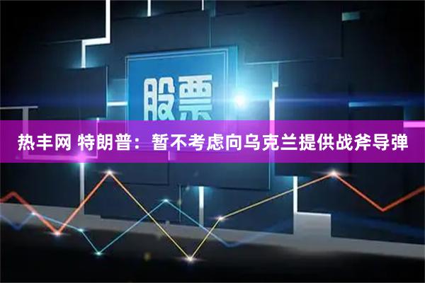 热丰网 特朗普：暂不考虑向乌克兰提供战斧导弹