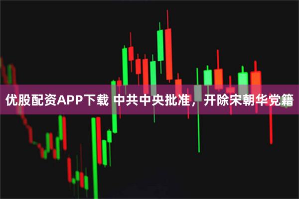 优股配资APP下载 中共中央批准，开除宋朝华党籍