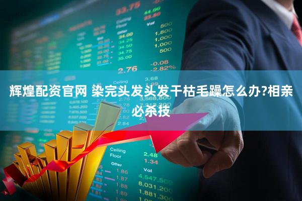 辉煌配资官网 染完头发头发干枯毛躁怎么办?相亲必杀技