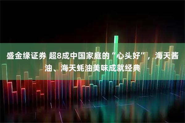 盛金缘证券 超8成中国家庭的“心头好”，海天酱油、海天蚝油美味成就经典