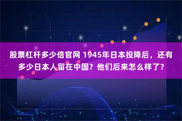 股票杠杆多少倍官网 1945年日本投降后，还有多少日本人留在中国？他们后来怎么样了？