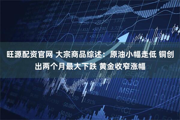 旺源配资官网 大宗商品综述：原油小幅走低 铜创出两个月最大下跌 黄金收窄涨幅