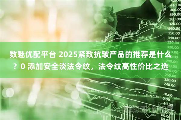 数魅优配平台 2025紧致抗皱产品的推荐是什么？0 添加安全淡法令纹，法令纹高性价比之选