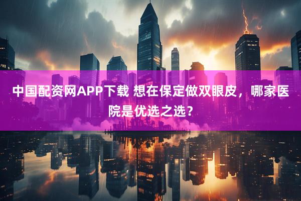 中国配资网APP下载 想在保定做双眼皮，哪家医院是优选之选？