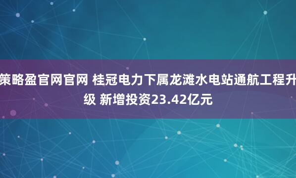 策略盈官网官网 桂冠电力下属龙滩水电站通航工程升级 新增投资23.42亿元