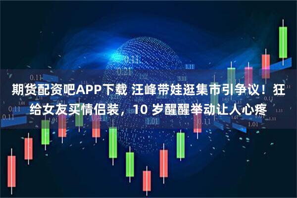 期货配资吧APP下载 汪峰带娃逛集市引争议！狂给女友买情侣装，10 岁醒醒举动让人心疼