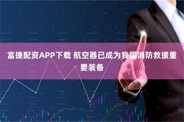 富捷配资APP下载 航空器已成为我国消防救援重要装备