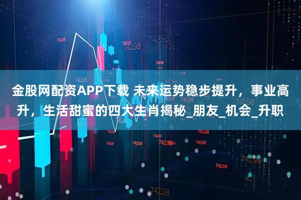 金股网配资APP下载 未来运势稳步提升，事业高升，生活甜蜜的四大生肖揭秘_朋友_机会_升职