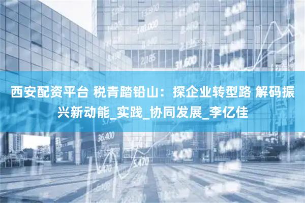 西安配资平台 税青踏铅山：探企业转型路 解码振兴新动能_实践_协同发展_李亿佳