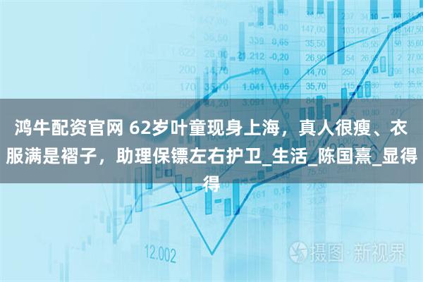 鸿牛配资官网 62岁叶童现身上海，真人很瘦、衣服满是褶子，助理保镖左右护卫_生活_陈国熹_显得