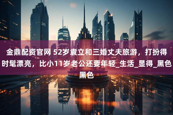 金鼎配资官网 52岁袁立和三婚丈夫旅游，打扮得时髦漂亮，比小11岁老公还要年轻_生活_显得_黑色