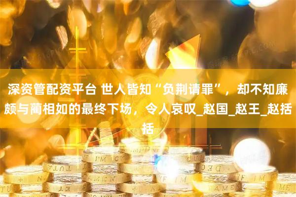 深资管配资平台 世人皆知“负荆请罪”，却不知廉颇与蔺相如的最终下场，令人哀叹_赵国_赵王_赵括