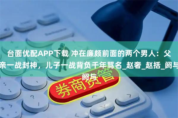 台面优配APP下载 冲在廉颇前面的两个男人：父亲一战封神，儿子一战背负千年骂名_赵奢_赵括_阏与