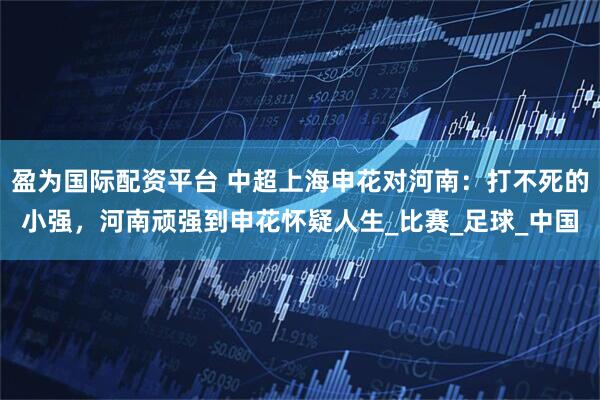 盈为国际配资平台 中超上海申花对河南：打不死的小强，河南顽强到申花怀疑人生_比赛_足球_中国