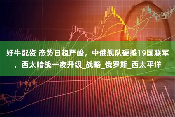 好牛配资 态势日趋严峻，中俄舰队硬撼19国联军，西太暗战一夜升级_战略_俄罗斯_西太平洋