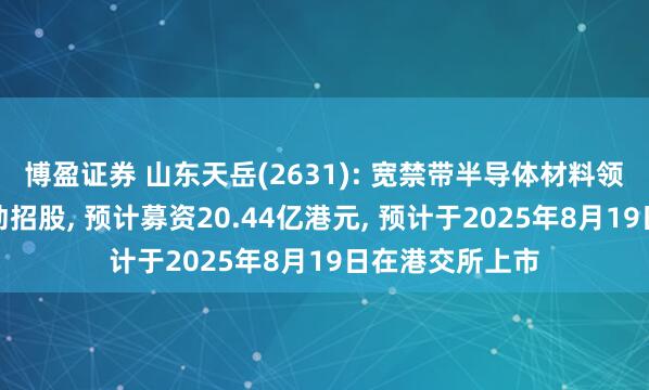 博盈证券 山东天岳(2631): 宽禁带半导体材料领域服务商已启动招股, 预计募资20.44亿港元, 预计于2025年8月19日在港交所上市