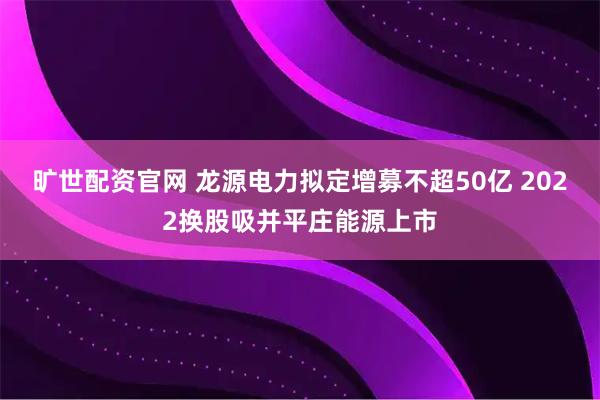 旷世配资官网 龙源电力拟定增募不超50亿 2022换股吸并平庄能源上市