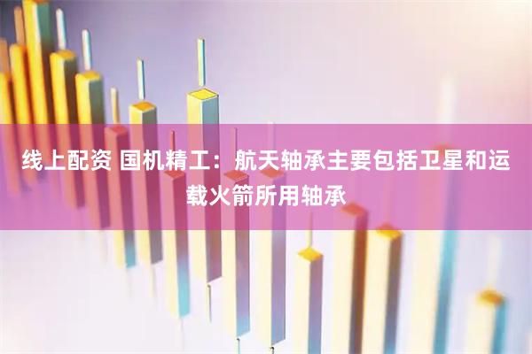 线上配资 国机精工：航天轴承主要包括卫星和运载火箭所用轴承